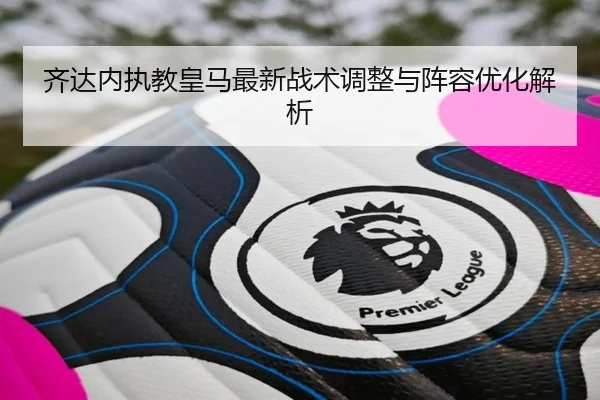 齐达内执教皇马最新战术调整与阵容优化解析